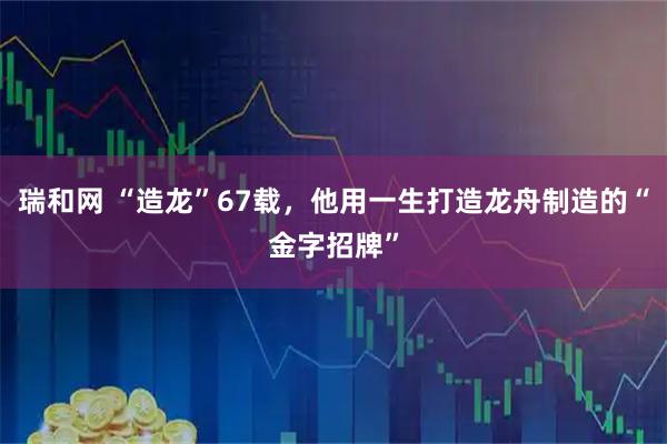 瑞和网 “造龙”67载，他用一生打造龙舟制造的“金字招牌”