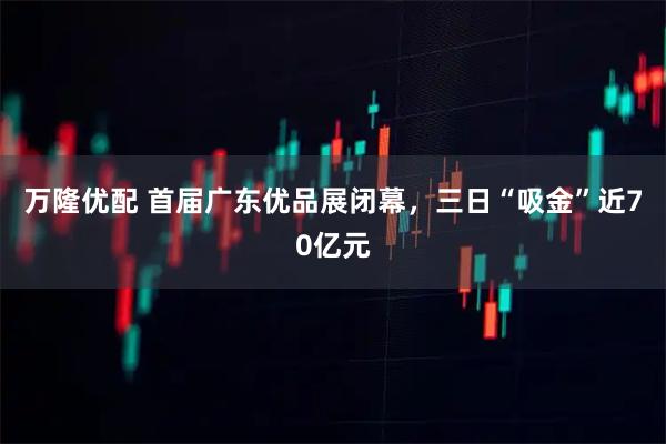 万隆优配 首届广东优品展闭幕，三日“吸金”近70亿元