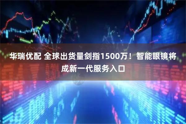 华瑞优配 全球出货量剑指1500万！智能眼镜将成新一代服务入口