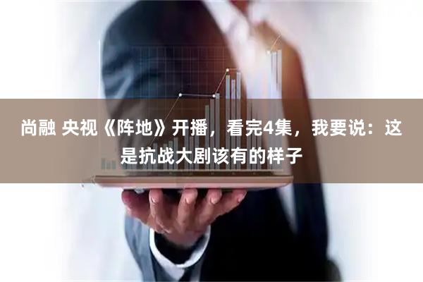 尚融 央视《阵地》开播，看完4集，我要说：这是抗战大剧该有的样子