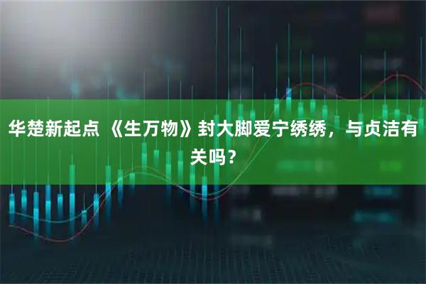华楚新起点 《生万物》封大脚爱宁绣绣，与贞洁有关吗？