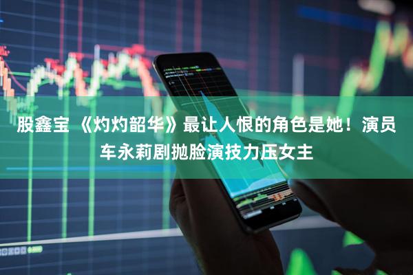 股鑫宝 《灼灼韶华》最让人恨的角色是她！演员车永莉剧抛脸演技力压女主