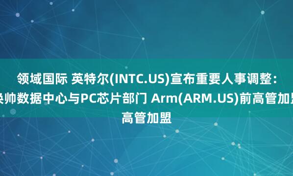 领域国际 英特尔(INTC.US)宣布重要人事调整：换帅数据中心与PC芯片部门 Arm(ARM.US)前高管加盟