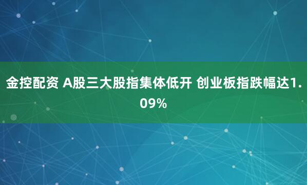 金控配资 A股三大股指集体低开 创业板指跌幅达1.09%