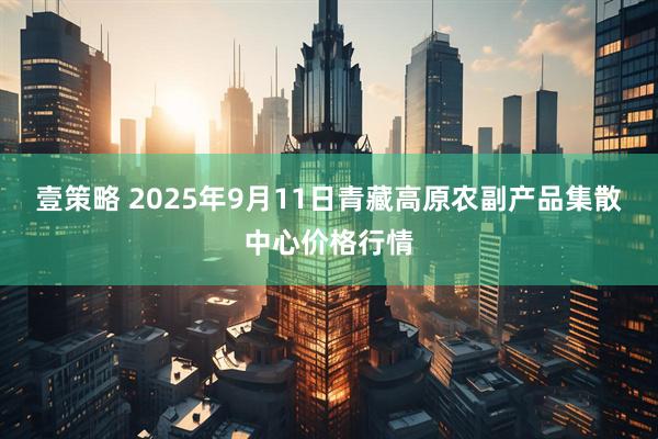 壹策略 2025年9月11日青藏高原农副产品集散中心价格行情