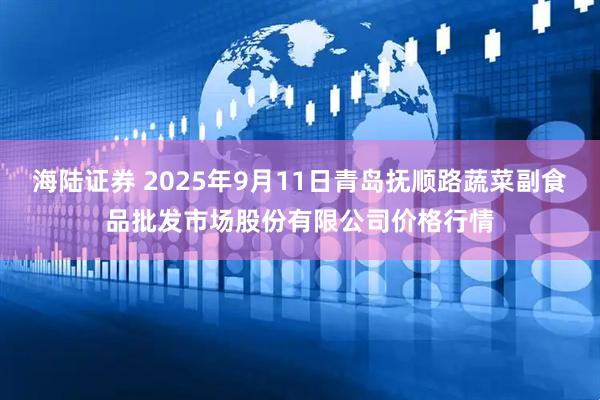 海陆证券 2025年9月11日青岛抚顺路蔬菜副食品批发市场股份有限公司价格行情