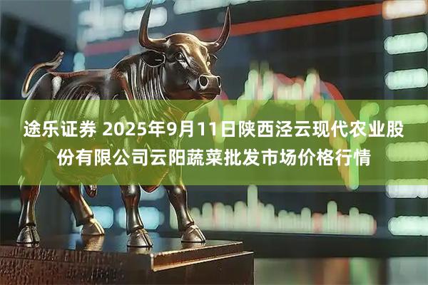 途乐证券 2025年9月11日陕西泾云现代农业股份有限公司云阳蔬菜批发市场价格行情