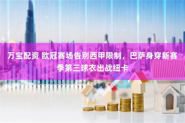 万宝配资 欧冠赛场告别西甲限制，巴萨身穿新赛季第三球衣出战纽卡