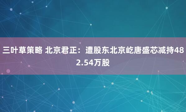 三叶草策略 北京君正：遭股东北京屹唐盛芯减持482.54万股