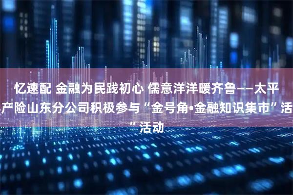 忆速配 金融为民践初心 儒意洋洋暖齐鲁——太平洋产险山东分公司积极参与“金号角•金融知识集市”活动