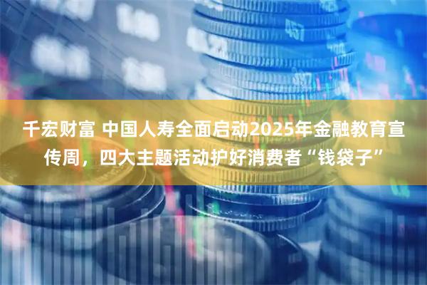 千宏财富 中国人寿全面启动2025年金融教育宣传周，四大主题活动护好消费者“钱袋子”
