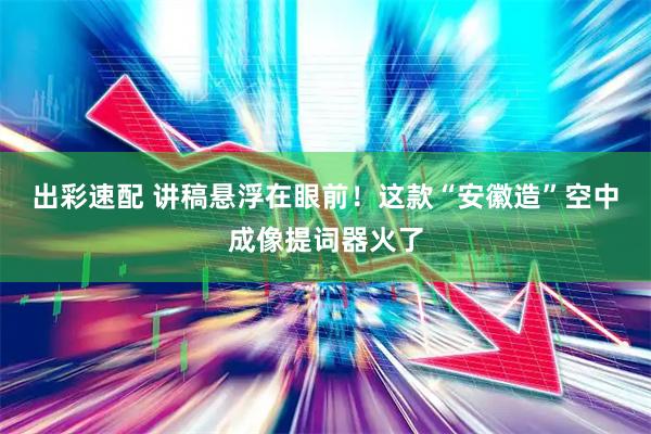出彩速配 讲稿悬浮在眼前！这款“安徽造”空中成像提词器火了
