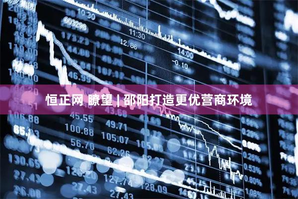 恒正网 瞭望 | 邵阳打造更优营商环境