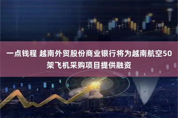 一点钱程 越南外贸股份商业银行将为越南航空50架飞机采购项目提供融资
