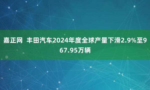嘉正网  丰田汽车2024年度全球产量下滑2.9%至967.95万辆