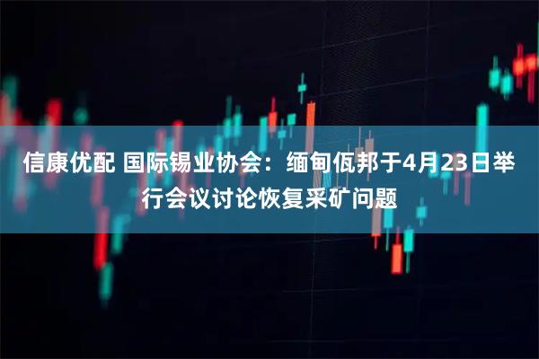 信康优配 国际锡业协会：缅甸佤邦于4月23日举行会议讨论恢复采矿问题