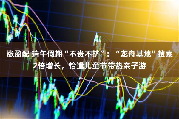 涨盈配 端午假期“不贵不挤”：“龙舟基地”搜索2倍增长，恰逢儿童节带热亲子游