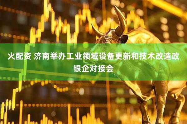 火配资 济南举办工业领域设备更新和技术改造政银企对接会