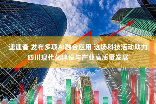 速速查 发布多项AI融合应用 这场科技活动助力四川现代化建设与产业高质量发展