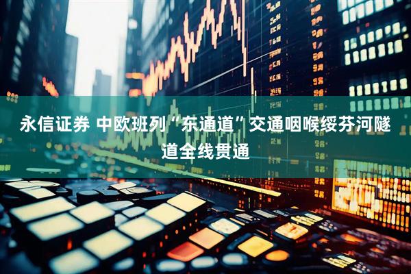 永信证券 中欧班列“东通道”交通咽喉绥芬河隧道全线贯通