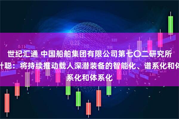 世纪汇通 中国船舶集团有限公司第七〇二研究所所长叶聪：将持续推动载人深潜装备的智能化、谱系化和体系化