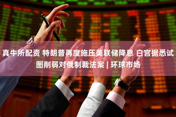 真牛所配资 特朗普再度施压美联储降息 白宫据悉试图削弱对俄制裁法案 | 环球市场