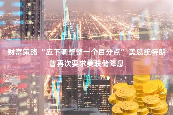 财富策略 “应下调整整一个百分点” 美总统特朗普再次要求美联储降息