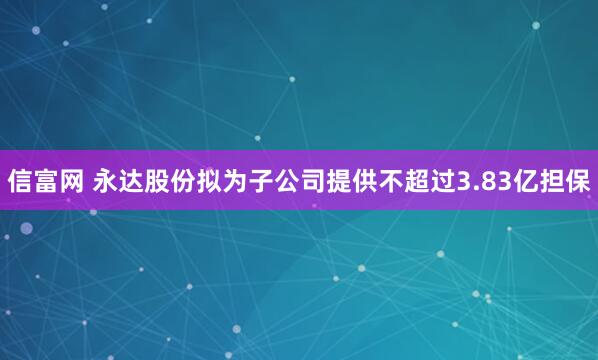 信富网 永达股份拟为子公司提供不超过3.83亿担保