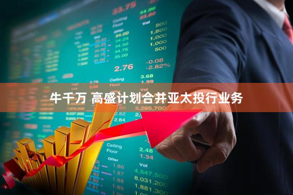 牛千万 高盛计划合并亚太投行业务