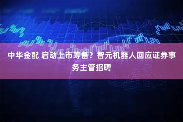 中华金配 启动上市筹备？智元机器人回应证券事务主管招聘