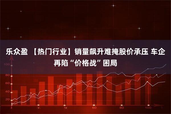 乐众盈 【热门行业】销量飙升难掩股价承压 车企再陷“价格战”困局