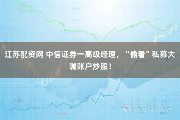 江苏配资网 中信证券一高级经理，“偷看”私募大咖账户炒股！