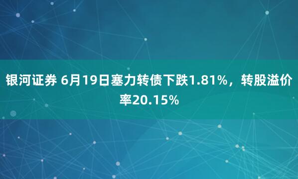 银河证券 6月19日塞力转债下跌1.81%，转股溢价率20.15%