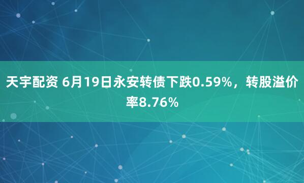 天宇配资 6月19日永安转债下跌0.59%，转股溢价率8.76%
