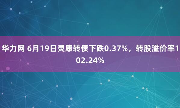 华力网 6月19日灵康转债下跌0.37%，转股溢价率102.24%