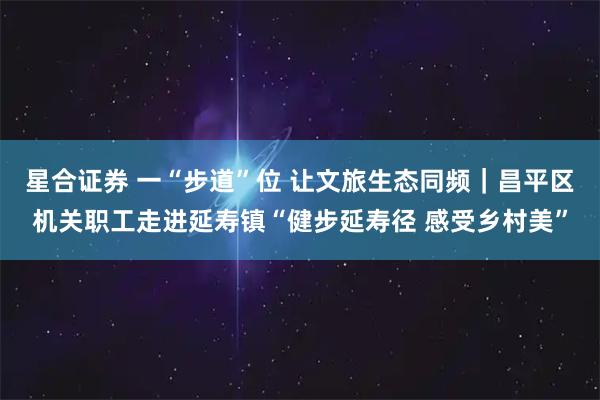 星合证券 一“步道”位 让文旅生态同频｜昌平区机关职工走进延寿镇“健步延寿径 感受乡村美”
