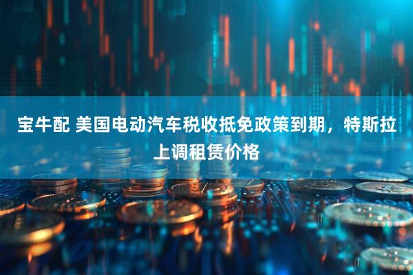 宝牛配 美国电动汽车税收抵免政策到期，特斯拉上调租赁价格