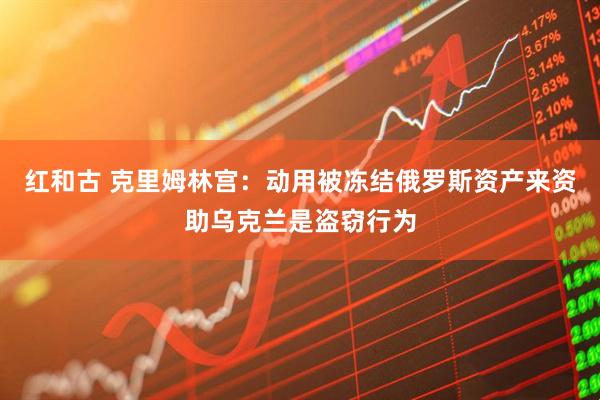 红和古 克里姆林宫：动用被冻结俄罗斯资产来资助乌克兰是盗窃行为