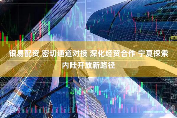 银易配资 密切通道对接 深化经贸合作 宁夏探索内陆开放新路径