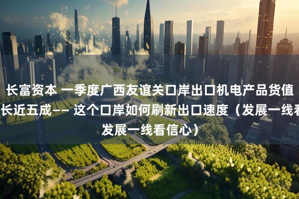 长富资本 一季度广西友谊关口岸出口机电产品货值同比增长近五成—— 这个口岸如何刷新出口速度（发展一线看信心）