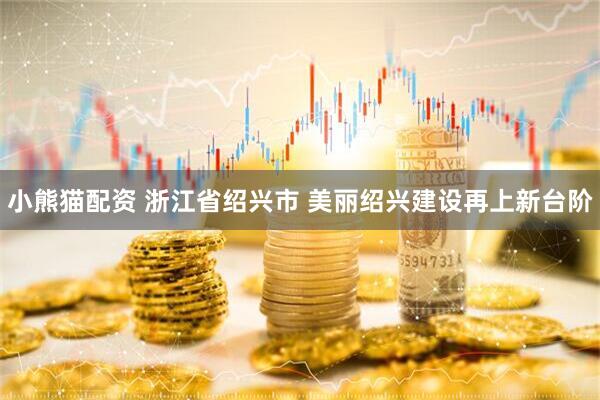 小熊猫配资 浙江省绍兴市 美丽绍兴建设再上新台阶