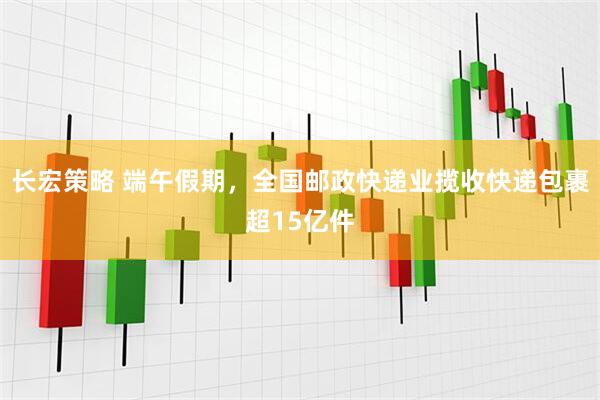 长宏策略 端午假期，全国邮政快递业揽收快递包裹超15亿件