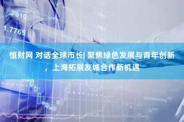 恒财网 对话全球市长| 聚焦绿色发展与青年创新，上海拓展友城合作新机遇