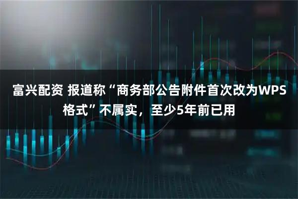 富兴配资 报道称“商务部公告附件首次改为WPS格式”不属实，至少5年前已用