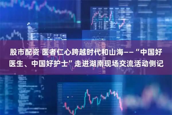 股市配资 医者仁心跨越时代和山海——“中国好医生、中国好护士”走进湖南现场交流活动侧记