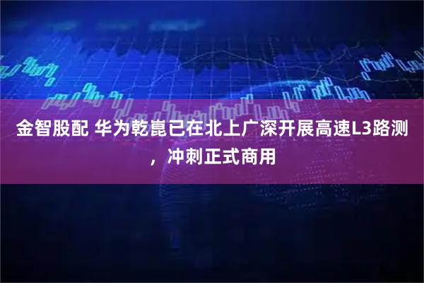 金智股配 华为乾崑已在北上广深开展高速L3路测,冲刺正式商用