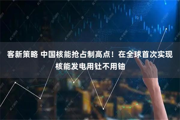 客新策略 中国核能抢占制高点！在全球首次实现核能发电用钍不用铀