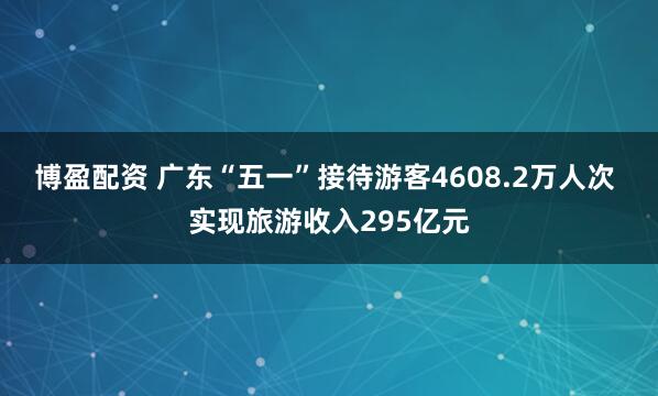 博盈配资 广东“五一”接待游客4608.2万人次 实现旅游收入295亿元