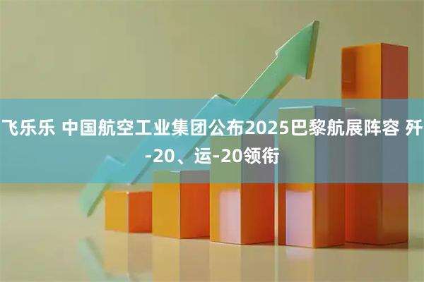 飞乐乐 中国航空工业集团公布2025巴黎航展阵容 歼-20、运-20领衔
