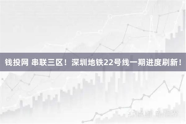 钱投网 串联三区！深圳地铁22号线一期进度刷新！